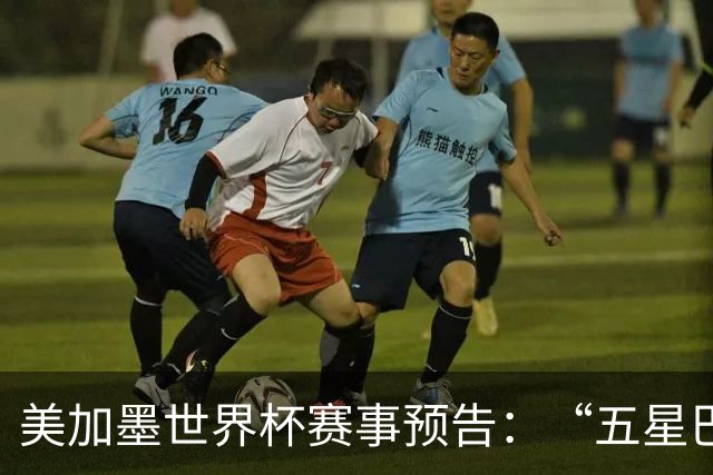 美加墨世界杯赛事预告：“五星巴西”首秀对阵摩洛哥